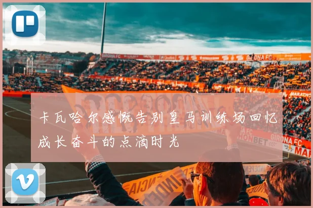 卡瓦哈尔感慨告别皇马训练场回忆成长奋斗的点滴时光