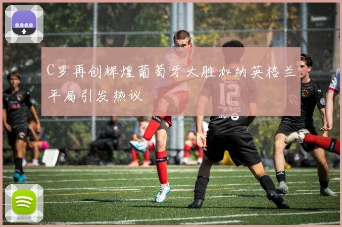 C罗再创辉煌葡萄牙大胜加纳英格兰平局引发热议