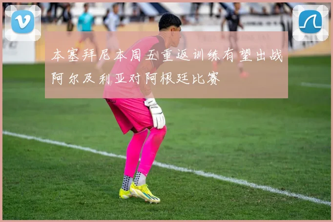 本塞拜尼本周五重返训练有望出战阿尔及利亚对阿根廷比赛