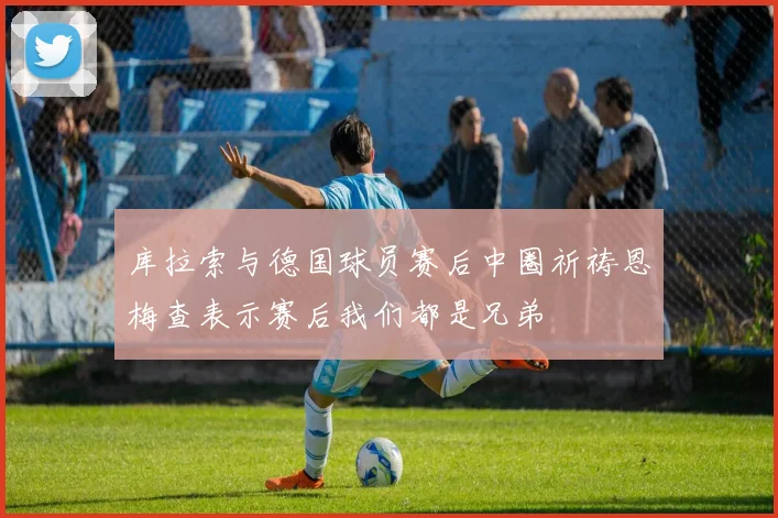 库拉索与德国球员赛后中圈祈祷恩梅查表示赛后我们都是兄弟