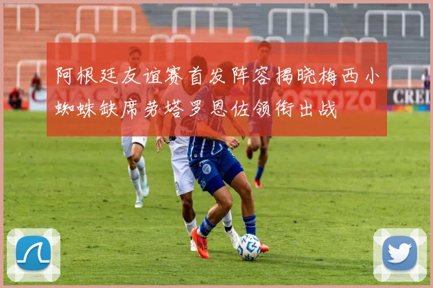 阿根廷友谊赛首发阵容揭晓梅西小蜘蛛缺席劳塔罗恩佐领衔出战