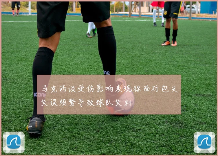 马克西谈受伤影响表现称面对包夹失误频繁导致球队失利