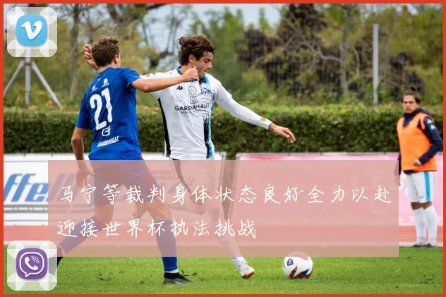 马宁等裁判身体状态良好全力以赴迎接世界杯执法挑战