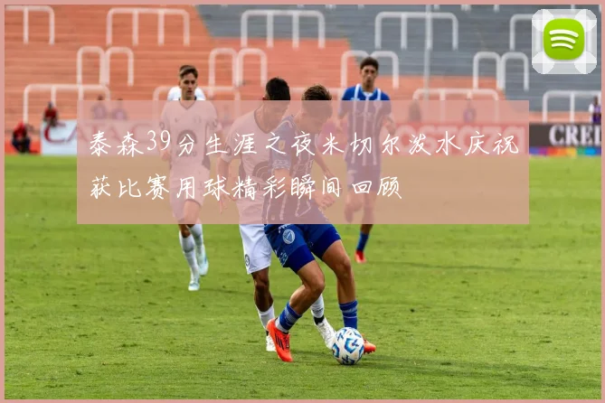 泰森39分生涯之夜米切尔泼水庆祝获比赛用球精彩瞬间回顾