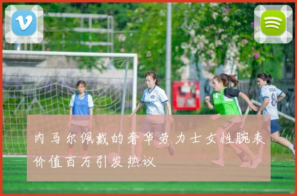 内马尔佩戴的奢华劳力士女性腕表价值百万引发热议