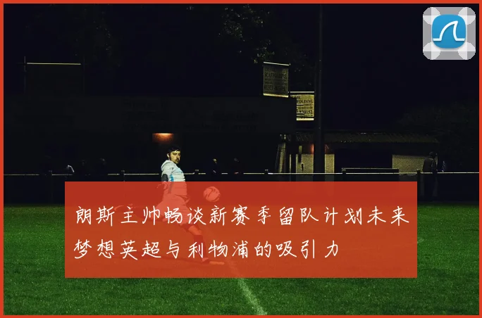 朗斯主帅畅谈新赛季留队计划未来梦想英超与利物浦的吸引力