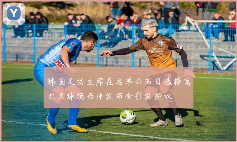 韩国足协主席在名单公布日选择高尔夫球场而非发布会引发热议