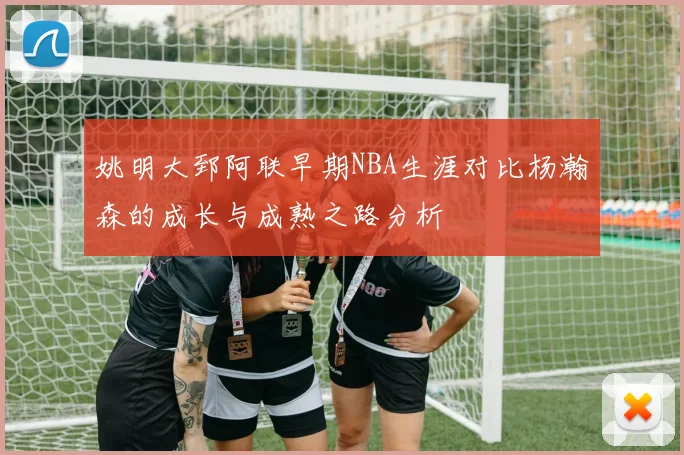 姚明大郅阿联早期NBA生涯对比杨瀚森的成长与成熟之路分析