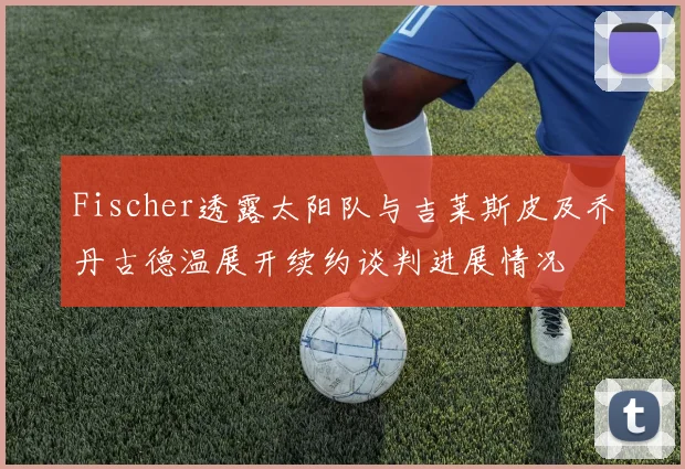 Fischer透露太阳队与吉莱斯皮及乔丹古德温展开续约谈判进展情况
