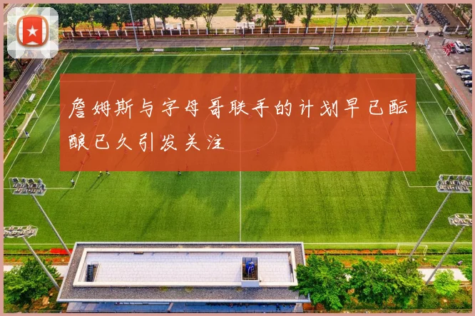 詹姆斯与字母哥联手的计划早已酝酿已久引发关注