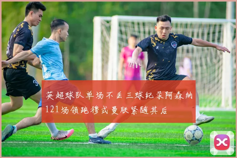 英超球队单场不丢三球纪录阿森纳121场领跑穆式曼联紧随其后