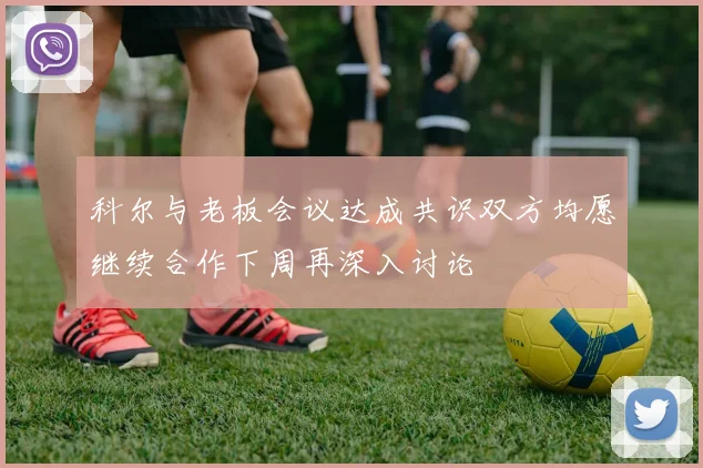 科尔与老板会议达成共识双方均愿继续合作下周再深入讨论