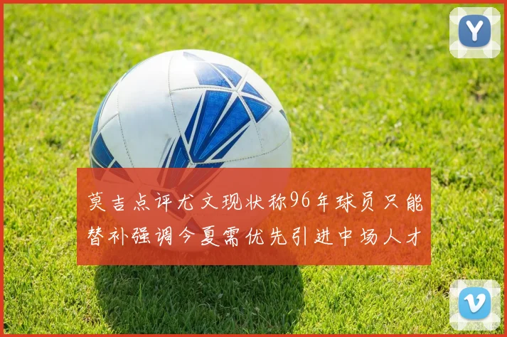 莫吉点评尤文现状称96年球员只能替补强调今夏需优先引进中场人才