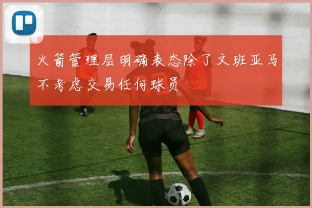 火箭管理层明确表态除了文班亚马不考虑交易任何球员