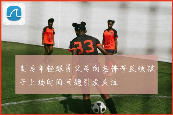皇马年轻球员父母向老佛爷反映孩子上场时间问题引发关注