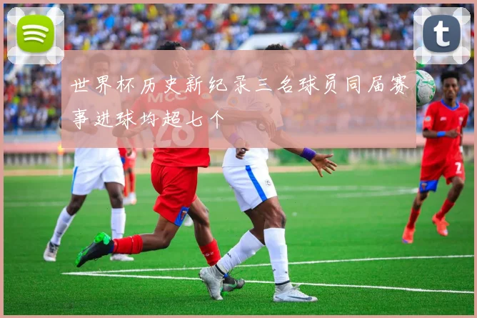 世界杯历史新纪录三名球员同届赛事进球均超七个