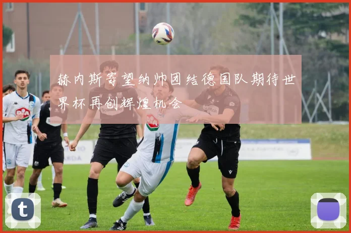 赫内斯寄望纳帅团结德国队期待世界杯再创辉煌机会
