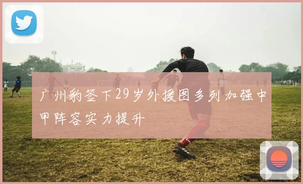 广州豹签下29岁外援图多列加强中甲阵容实力提升