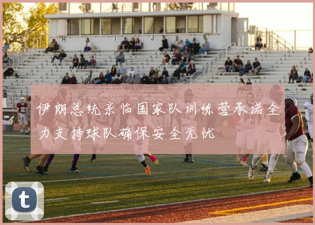 伊朗总统亲临国家队训练营承诺全力支持球队确保安全无忧