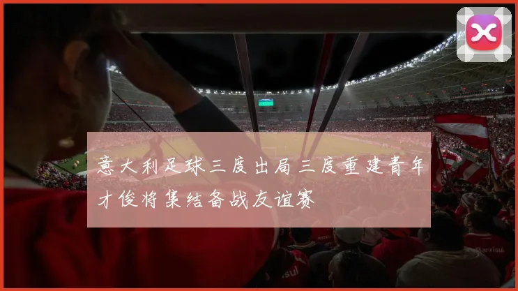 意大利足球三度出局三度重建青年才俊将集结备战友谊赛