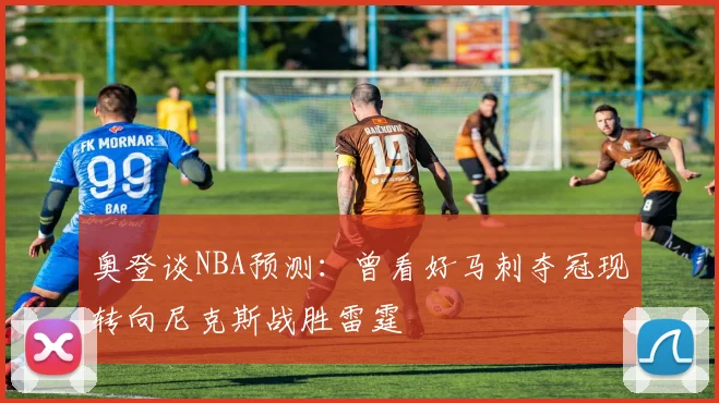 奥登谈NBA预测：曾看好马刺夺冠现转向尼克斯战胜雷霆